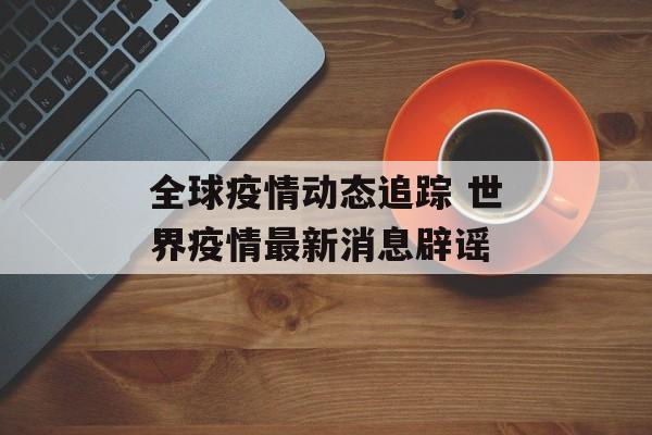 全球疫情动态追踪 世界疫情最新消息辟谣
